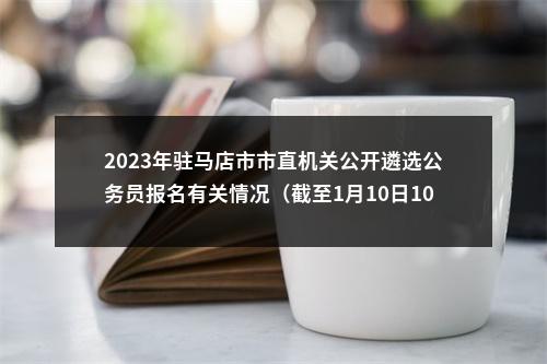 2023年驻马店市市直机关公开遴选公务员报名有关情况（截至1月10日10点） 图片