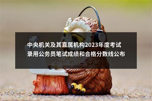 中央机关及其直属机构2023年度考试录用公务员笔试成绩和合格分数线公布 图片