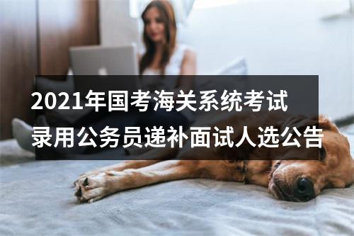 2021年国考海关系统考试录用公务员递补面试人选公告 图片