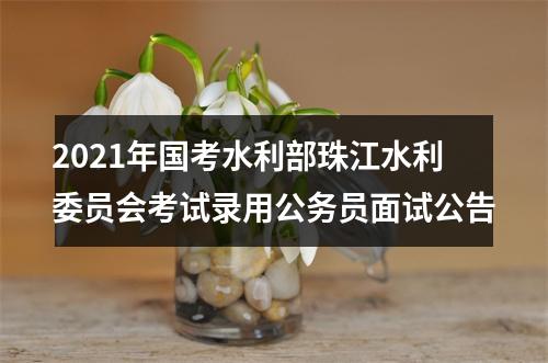 2021年国考水利部珠江水利委员会考试录用公务员面试公告 图片