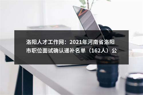 洛阳人才工作网：2021年河南省洛阳市职位面试确认递补名单（162人）公告已发布 图片