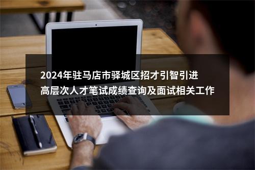 2024年驻马店市驿城区招才引智引进高层次人才笔试成绩查询及面试相关工作的通知 图片