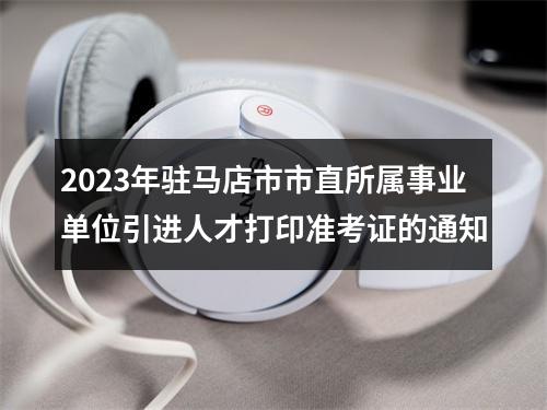 2023年驻马店市市直所属事业单位引进人才打印准考证的通知 图片