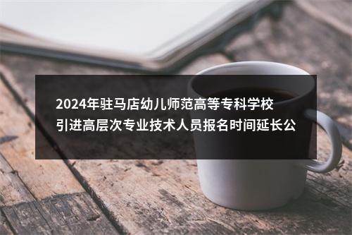 2024年驻马店幼儿师范高等专科学校引进高层次专业技术人员报名时间延长公告 图片