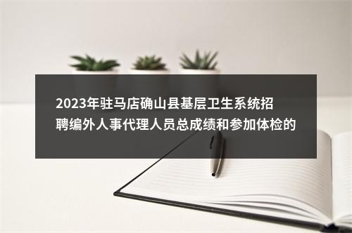 2023年驻马店确山县基层卫生系统招聘编外人事代理人员总成绩和参加体检的通知 图片